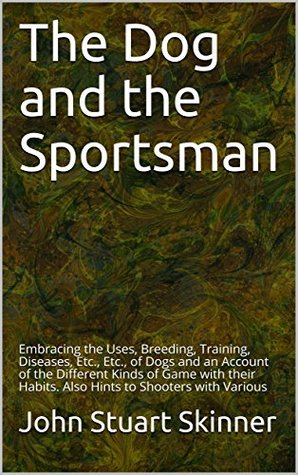 Read Online The Dog and the Sportsman: Embracing the Uses, Breeding, Training, Diseases, Etc., Etc., of Dogs and an Account of the Different Kinds of Game with their Habits. Also Hints to Shooters with Various - John Stuart Skinner file in ePub