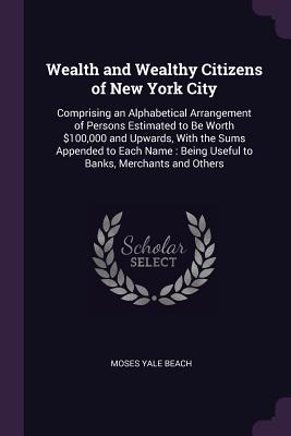 Full Download Wealth and Wealthy Citizens of New York City: Comprising an Alphabetical Arrangement of Persons Estimated to Be Worth $100,000 and Upwards, with the Sums Appended to Each Name: Being Useful to Banks, Merchants and Others - Moses Yale Beach file in PDF