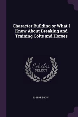 Full Download Character Building or What I Know about Breaking and Training Colts and Horses - Eugene Snow file in ePub