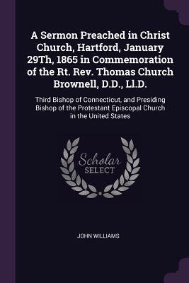 Read Online A Sermon Preached in Christ Church, Hartford, January 29th, 1865 in Commemoration of the Rt. Rev. Thomas Church Brownell, D.D., LL.D.: Third Bishop of Connecticut, and Presiding Bishop of the Protestant Episcopal Church in the United States - John Williams | PDF