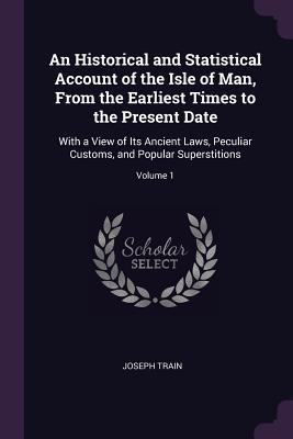 Full Download An Historical and Statistical Account of the Isle of Man, from the Earliest Times to the Present Date: With a View of Its Ancient Laws, Peculiar Customs, and Popular Superstitions; Volume 1 - Joseph Train | PDF