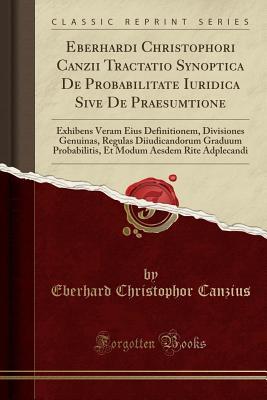 Download Eberhardi Christophori Canzii Tractatio Synoptica de Probabilitate Iuridica Sive de Praesumtione: Exhibens Veram Eius Definitionem, Divisiones Genuinas, Regulas Diiudicandorum Graduum Probabilitis, Et Modum Aesdem Rite Adplecandi (Classic Reprint) - Eberhard Christophor Canzius file in PDF