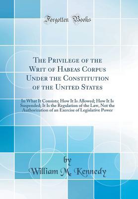 Download The Privilege of the Writ of Habeas Corpus Under the Constitution of the United States: In What It Consists; How It Is Allowed; How It Is Suspended; It Is the Regulation of the Law, Not the Authorization of an Exercise of Legislative Power - William M. Kennedy | ePub