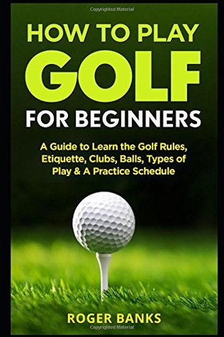 Read Online How to Play Golf For Beginners: A Guide to Learn the Golf Rules, Etiquette, Clubs, Balls, Types of Play, & A Practice Schedule - Roger Banks file in PDF