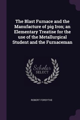 Full Download The Blast Furnace and the Manufacture of Pig Iron; An Elementary Treatise for the Use of the Metallurgical Student and the Furnaceman - Robert Forsythe | ePub