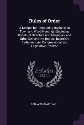 Read Online Rules of Order: A Manual for Conducting Business in Town and Ward Meetings. Societies, Boards of Directors and Managers, and Other Deliberative Bodies. Based on Parliamentary, Congressional and Legislative Practice - Benjamin Matthias | ePub