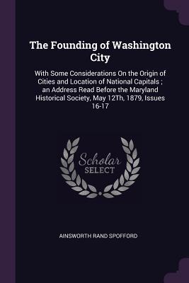 Read Online The Founding of Washington City: With Some Considerations on the Origin of Cities and Location of National Capitals; An Address Read Before the Maryland Historical Society, May 12th, 1879, Issues 16-17 - Ainsworth Rand Spofford file in PDF