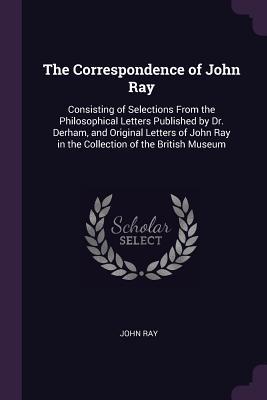 Read Online The Correspondence of John Ray: Consisting of Selections from the Philosophical Letters Published by Dr. Derham, and Original Letters of John Ray in the Collection of the British Museum - John Ray file in ePub