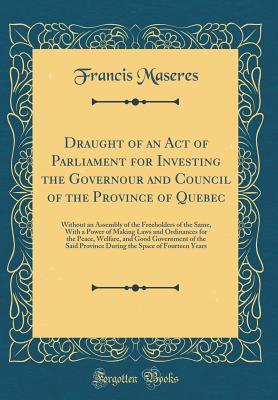 Download Draught of an Act of Parliament for Investing the Governour and Council of the Province of Quebec: Without an Assembly of the Freeholders of the Same, with a Power of Making Laws and Ordinances for the Peace, Welfare, and Good Government of the Said Provi - Francis Maseres | PDF