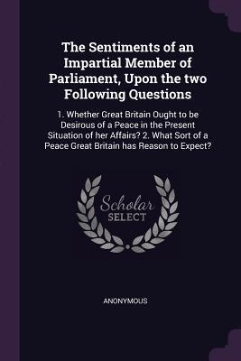 Download The Sentiments of an Impartial Member of Parliament, Upon the Two Following Questions: 1. Whether Great Britain Ought to Be Desirous of a Peace in the Present Situation of Her Affairs? 2. What Sort of a Peace Great Britain Has Reason to Expect? - Anonymous file in PDF