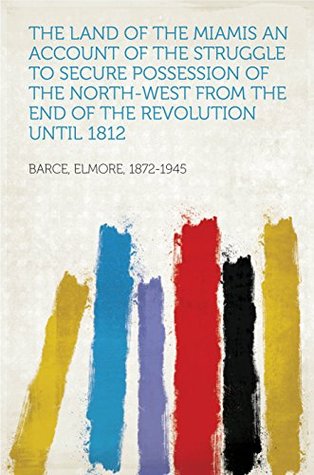 Read The Land of the Miamis An Account of the Struggle to Secure Possession of the North-West from the End of the Revolution until 1812 - Elmore Barce | ePub