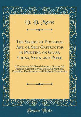 Read The Secret of Pictorial Art, or Self-Instructor in Painting on Glass, China, Satin, and Paper: It Teaches the Oil Photo Miniature, Grecian Oil, Antique, Oriental, Crystal and Pastel Paintings, Crystalline, Decalcomanie and Diaphanie Transferring - D D Morse file in ePub