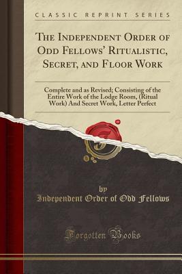 Read Online The Independent Order of Odd Fellows' Ritualistic, Secret, and Floor Work: Complete and as Revised; Consisting of the Entire Work of the Lodge Room, (Ritual Work) and Secret Work, Letter Perfect (Classic Reprint) - Independent Order of Odd Fellows file in PDF