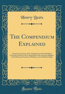 Full Download The Compendium Explained: A Popular Exposition of the Abridgement of the Heidelberg Catechism, Known as the Compendium of the Christian Religion, of the Reformed Churches of Holland, and of Holland Origin (Classic Reprint) - Henry Beets | ePub