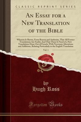 Full Download An Essay for a New Translation of the Bible, Vol. 1: Wherein Is Shewn, from Reason and Authority, That All Former Translations Are Faulty; And That There Is Need of a New Translation; Done Out of French, with Necessary Alterations and Additions, Relating - Hugh Ross file in PDF