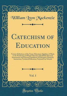 Read Catechism of Education, Vol. 1: Various Definitions of the Term, Education; Qualities of Mind, to the Production of Which Education Should Be Directed; Instruments and Practical Expedients of Education; Domestic Instruction; Technical Education; National - William Lyon MacKenzie file in PDF