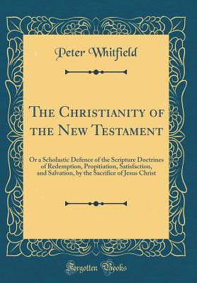 Full Download The Christianity of the New Testament: Or a Scholastic Defence of the Scripture Doctrines of Redemption, Propitiation, Satisfaction, and Salvation, by the Sacrifice of Jesus Christ (Classic Reprint) - Peter Whitfield | PDF