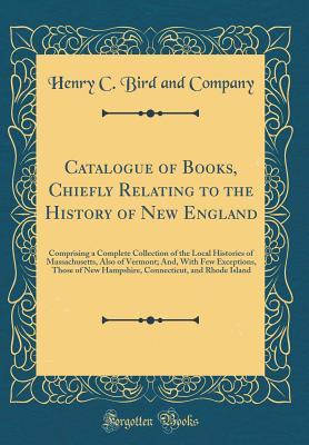 Full Download Catalogue of Books, Chiefly Relating to the History of New England: Comprising a Complete Collection of the Local Histories of Massachusetts, Also of Vermont; And, with Few Exceptions, Those of New Hampshire, Connecticut, and Rhode Island - Henry C Bird and Company | PDF