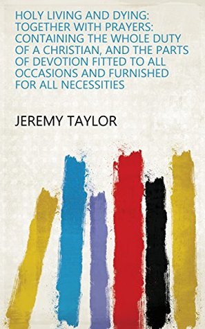 Read Online Holy Living and Dying: Together with Prayers: Containing the Whole Duty of a Christian, and the Parts of Devotion Fitted to All Occasions and Furnished for All Necessities - Jeremy Taylor file in ePub