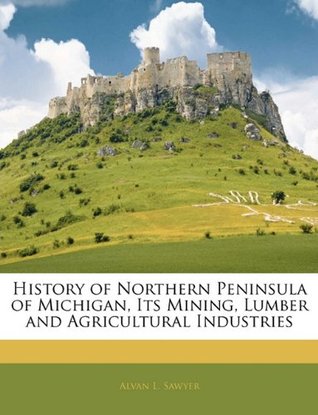 Read Online History of Northern Peninsula of Michigan, Its Mining, Lumber and Agricultural Industries - Alvan L Sawyer | PDF