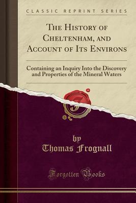 Full Download The History of Cheltenham, and Account of Its Environs: Containing an Inquiry Into the Discovery and Properties of the Mineral Waters (Classic Reprint) - Thomas Frognall | PDF