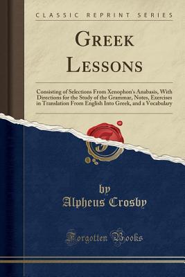 Full Download Greek Lessons: Consisting of Selections from Xenophon's Anabasis, with Directions for the Study of the Grammar, Notes, Exercises in Translation from English Into Greek, and a Vocabulary (Classic Reprint) - Alpheus Crosby file in ePub