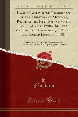 Read Laws, Memorials and Resolutions of the Territory of Montana, Passed at the Fifth Session of the Legislative Assembly, Begun at Virginia City December 7, 1868, and Concluded January 15, 1869: To Which Are Prefixed the Constitution of the United States and - Montana Montana | ePub