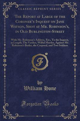 Read Online The Report at Large of the Coroner's Inquest on Jane Watson, Shot at Mr. Robinson's, in Old Burlington-Street: With Mr. Robinson's Address, Etc;, to the Inquest, at Length; The Verdict, Wilful Murder, Against Mr. Robinson's Butler, the Corporal, and - William Hone | ePub