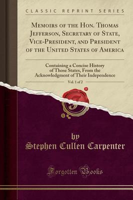 Read Online Memoirs of the Hon. Thomas Jefferson, Secretary of State, Vice-President, and President of the United States of America, Vol. 1 of 2: Containing a Concise History of Those States, from the Acknowledgment of Their Independence (Classic Reprint) - Stephen Cullen Carpenter file in ePub