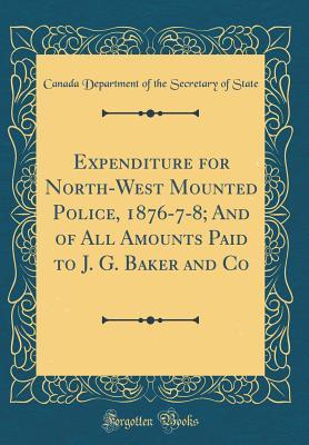 Read Expenditure for North-West Mounted Police, 1876-7-8; And of All Amounts Paid to J. G. Baker and Co (Classic Reprint) - Canada Department of the Secretar State | PDF