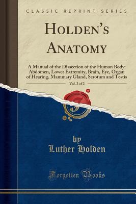 Read Holden's Anatomy, Vol. 2 of 2: A Manual of the Dissection of the Human Body; Abdomen, Lower Extremity, Brain, Eye, Organ of Hearing, Mammary Gland, Scrotum and Testis (Classic Reprint) - Luther Holden | ePub