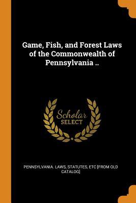 Read Game, Fish, and Forest Laws of the Commonwealth of Pennsylvania .. - Pennsylvania Statute Laws file in PDF