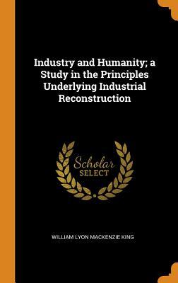 Read Industry and Humanity; A Study in the Principles Underlying Industrial Reconstruction - William Lyon Mackenzie King | PDF