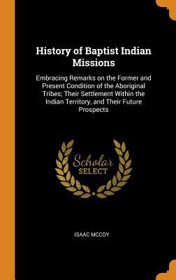 Full Download History of Baptist Indian Missions: Embracing Remarks on the Former and Present Condition of the Aboriginal Tribes; Their Settlement Within the Indian Territory, and Their Future Prospects - Isaac McCoy file in ePub