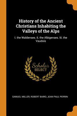 Full Download History of the Ancient Christians Inhabiting the Valleys of the Alps: I. the Waldenses. II. the Albigenses. III. the Vaudois - Samuel Miller | PDF