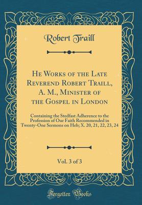 Read Online He Works of the Late Reverend Robert Traill, A. M., Minister of the Gospel in London, Vol. 3 of 3: Containing the Stedfast Adherence to the Profession of Our Faith Recommended in Twenty-One Sermons on Heb; X. 20, 21, 22, 23, 24 (Classic Reprint) - Robert Traill file in ePub