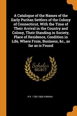 Read A Catalogue of the Names of the Early Puritan Settlers of the Colony of Connecticut, with the Time of Their Arrival in the Country and Colony, Their Standing in Society, Place of Residence, Condition in Life, Where From, Business, &c., as Far as Is Found - R R 1785-1868 Hinman | ePub