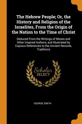 Full Download The Hebrew People; Or, the History and Religion of the Israelites, from the Origin of the Nation to the Time of Christ: Deduced from the Writings of Moses and Other Inspired Authors; And Illustrated by Copious References to the Ancient Records, Traditions - George Smith file in PDF