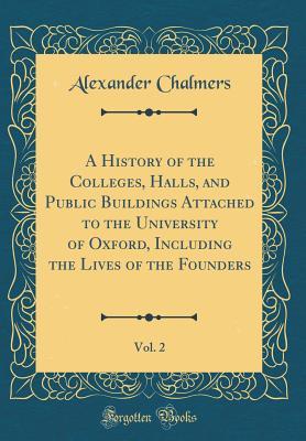 Full Download A History of the Colleges, Halls, and Public Buildings Attached to the University of Oxford, Including the Lives of the Founders, Vol. 2 (Classic Reprint) - Alexander Chalmers | ePub