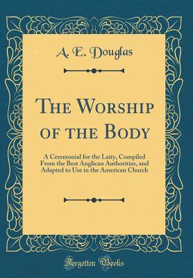 Full Download The Worship of the Body: A Ceremonial for the Laity, Compiled from the Best Anglican Authorities, and Adapted to Use in the American Church (Classic Reprint) - A E Douglas | PDF