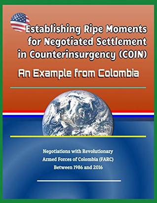 Read Online Establishing Ripe Moments for Negotiated Settlement in Counterinsurgency (Coin): An Example from Colombia - Negotiations with Revolutionary Armed Forces of Colombia (Farc) Between 1986 and 2016 - U.S. Government | ePub