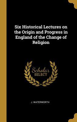 Read Six Historical Lectures on the Origin and Progress in England of the Change of Religion - J Waterworth | PDF