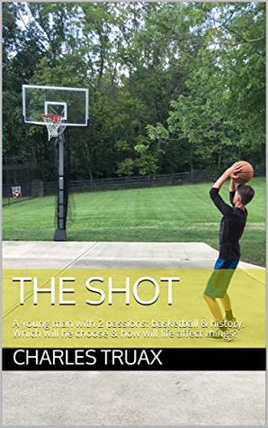 Read Online The Shot: A young man with 2 passions: basketball & history. Which will he choose & how will life affect things? - Charles Truax file in ePub