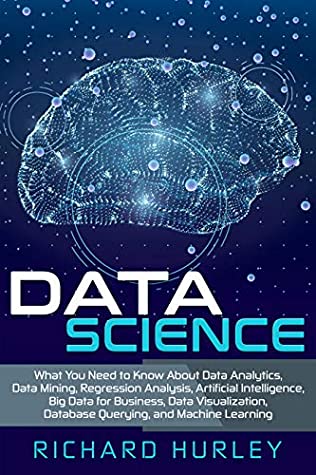 Read Data Science: What You Need to Know About Data Analytics, Data Mining, Regression Analysis, Artificial Intelligence, Big Data for Business, Data Visualization, Database Querying, and Machine Learning - Richard Hurley file in PDF